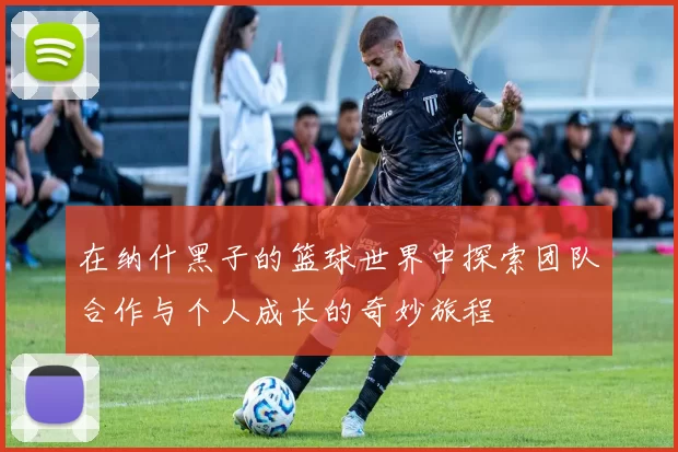 在纳什黑子的篮球世界中探索团队合作与个人成长的奇妙旅程
