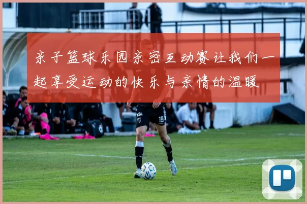 亲子篮球乐园亲密互动赛让我们一起享受运动的快乐与亲情的温暖