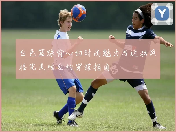 白色篮球背心的时尚魅力与运动风格完美结合的穿搭指南