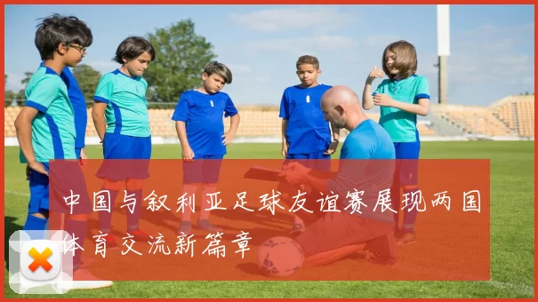 中国与叙利亚足球友谊赛展现两国体育交流新篇章